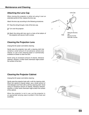 Page 59
59

Maintenance and CleaningMaintenance and Cleaning
Cleaning the Projector Cabinet
Cleaning the Projection Lens
Unplug the AC power cord before cleaning.
Gently  wipe  the  projection  lens  with  a  cleaning  cloth  that 
contains  a  small  amount  of  non-abrasive  camera  lens 
cleaner,  or  use  a  lens  cleaning  paper  or  commercially 
available air blower to clean the lens. 
Avoid  using  an  excessive  amount  of  cleaner.  Abrasive 
cleaners, solvents, or other harsh chemicals might scratch...