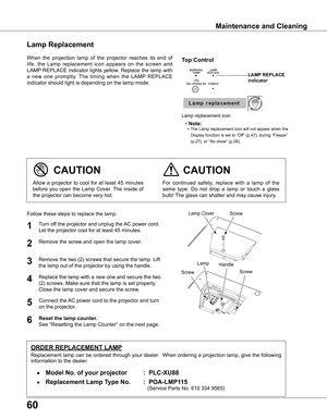 Page 60
60

Maintenance and Cleaning
When  the  projection  lamp  of  the  projector  reaches  its  end  of 
life,  the  Lamp  replacement  icon  appears  on  the  screen  and 
LAMP REPLACE indicator lights yellow. Replace the lamp with 
a  new  one  promptly.  The  timing  when  the  LAMP  REPLACE 
indicator should light is depending on the lamp mode.
Follow these steps to replace the lamp.
Lamp
ORDER REPLACEMENT LAMP
Replacement lamp can be ordered through your dealer.  When ordering a projection lamp, give...