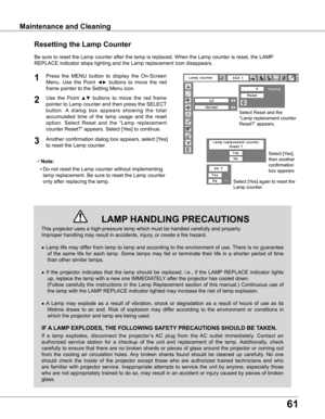 Page 61
61

Maintenance and CleaningMaintenance and Cleaning
This projector uses a high-pressure lamp which must be handled carefully\
 and properly.  
Improper handling may result in accidents, injury, or create a fire hazard.
● Lamp life may differ from lamp to lamp and according to the environment of use. There is no guarantee 
of  the  same  life  for  each  lamp.  Some  lamps  may  fail  or  terminate  their  life  in  a  shorter  period  of  time 
than other similar lamps.
●  If  the  projector  indicates...