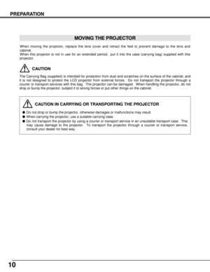 Page 1010
PREPARATION
When moving the projector, replace the lens cover and retract the feet to prevent damage to the lens and
cabinet.
When this projector is not in use for an extended period,  put it into the case (carrying bag) supplied with this
projector. 
CAUTION IN CARRYING OR TRANSPORTING THE PROJECTOR
Do not drop or bump the projector, otherwise damages or malfunctions may result.
When carrying the projector, use a suitable carrying case.
Do not transport the projector by using a courier or...