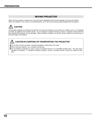 Page 1010
PREPARATION
CAUTION IN CARRYING OR TRANSPORTING THE PROJECTOR
Do not drop or bump a projector, otherwise damages or malfunctions may result.
When carrying a projector, use a suitable carrying case.
Do not transport a projector by using a courier or transport service in an unsuitable transport case.  This may cause
damage to a projector.  To transport a projector through a courier or transport service, consult your dealer for best
way.
MOVING PROJECTOR
CAUTION
Carrying Bag (supplied) is intended for...