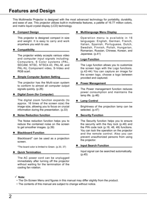 Page 2
Table of Contents

Features and Design
This  Multimedia  Projector  is  designed  with  the  most  advanced  technology  for  portability,  durability, and ease of use. This projector utilizes built-in multimedia features, a palette of 16.77 million colors, and matrix liquid crystal display (LCD) technology.
 Note:
  • The On-Screen Menu and figures in this manual may differ slightly from the product.
  • The contents of this manual are subject to change without notice.
 Compact Design
  This...