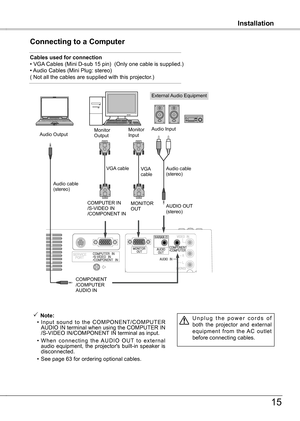 Page 15
InstallationInstallation
15
Connecting to a Computer
Cables used for connection • VGA Cables (Mini D-sub 15 pin)  (Only one cable is supplied.)• Audio Cables (Mini Plug: stereo)( Not all the cables are supplied with this projector.)
External Audio Equipment
VGA cable  
Audio cable (stereo)
Audio cable  (stereo)
Audio Output
COMPONENT/COMPUTERAUDIO IN
AUDIO OUT (stereo)
Audio InputMonitor Output
COMPUTER IN  /S-VIDEO IN/COMPONENT IN 
 Note:
  • Input  sound  to  the  COMPONENT/COMPUTER 
AUDIO IN...