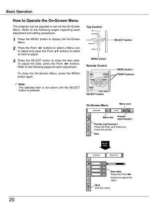 Page 20
Basic OperationBasic Operation
0
How to Operate the On-Screen Menu
The projector can be adjusted or set via the On-Screen Menu.  Refer  to  the  following  pages  regarding  each adjustment and setting procedures.
Press  the  Point ◄►  buttons  to  select  a  Menu  icon to  adjust  and  press  the  Point ▲▼  buttons  to  select an item to adjust.
Press  the  SELECT  button  to  show  the  item  data.  To  adjust  the  data,  press  the  Point ◄►  buttons.  Refer to the following pages for each...