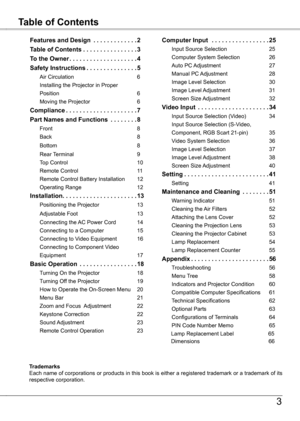 Page 3
Table of ContentsFeatures and Design
3
TrademarksEach name of corporations or products in this book is either a registered trademark or a trademark of its respective corporation.
Features and Design  .  .  .  .  .  .  .  .  .  .  .  .  .2
Table of Contents  .  .  .  .  .  .  .  .  .  .  .  .  .  .  . .3
To the Owner .  .  .  .  .  .  .  .  .  .  .  .  .  .  .  .  .  .  .  .4
Safety Instructions .  .  .  .  .  .  .  .  .  .  .  .  .  . .5
Air Circulation  6
Installing the Projector in Proper   
Position...