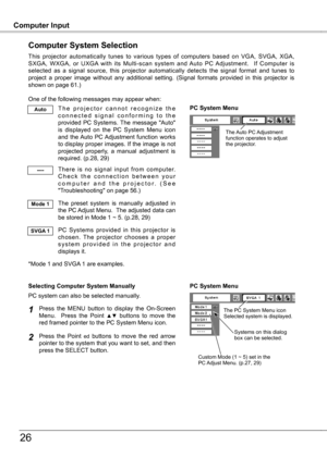 Page 26
Computer InputComputer Input
6
Computer System Selection
This  projector  automatically  tunes  to  various  types  of  computers  based  on  VGA,  SVGA,  XGA, SXGA,  WXGA,  or  UXGA  with  its  Multi-scan  system  and  Auto  PC  Adjustment.    If  Computer  is selected  as  a  signal  source,  this  projector  automatically  detects  the  signal  format  and  tunes  to project  a  proper  image  without  any  additional  setting.  (Signal  formats  provided  in  this  projector  is shown on page...
