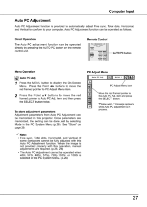 Page 27
Computer InputComputer Input
7
Auto  PC  Adjustment  function  is  provided  to  automatically  adjust  Fine  sync,  Total  dots,  Horizontal, and Vertical to conform to your computer. Auto PC Adjustment function can be operated as follows.
Auto PC Adjustment
The  Auto  PC  adjustment  function  can  be  operated directly by pressing the AUTO PC button on the remote control unit.
Direct OperationRemote Control 
AUTO PC button
Press  the  MENU  button  to  display  the  On-Screen Menu.    Press  the...