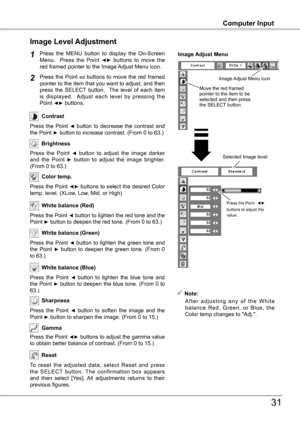 Page 31
31
Computer InputComputer Input
Press  the  MENU  button  to  display  the  On-Screen Menu.    Press  the  Point ◄►  buttons  to  move  the red framed pointer to the Image Adjust Menu icon.
Press  the  Point ed  buttons  to  move  the  red  framed pointer to the item that you want to adjust, and then press  the  SELECT  button.    The  level  of  each  item is  displayed.    Adjust  each  level  by  pressing  the Point ◄► buttons.
Image Level Adjustment
1
2
Move the red framed  pointer to the item to be...