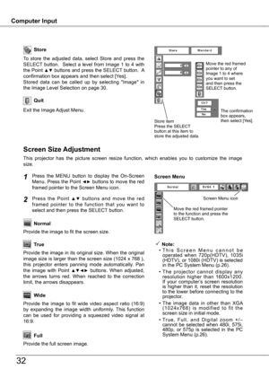 Page 32
Computer InputComputer Input
3
Store
Exit the Image Adjust Menu.
Quit
To  store  the  adjusted  data,  select  Store  and  press  the SELECT  button.    Select  a  level  from  Image  1  to  4  with the Point ▲▼ buttons and press the SELECT button.  A confirmation box appears and then select [Yes].Stored  data  can  be  called  up  by  selecting  "Image"  in the Image Level Selection on page 30.
This  projector  has  the  picture  screen  resize  function,  which  enables  you  to...