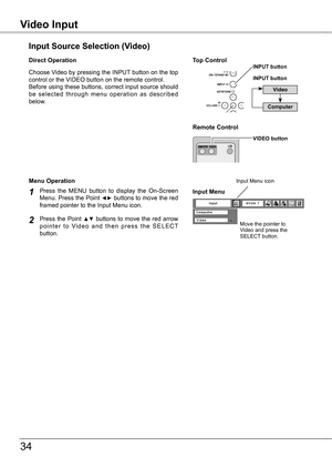 Page 34
Video InputVideo Input
34
Choose Video by pressing the INPUT button on the top control or the VIDEO button on the remote control.Before using these buttons, correct input source should be  selected  through  menu  operation  as  described below.
Input Source Selection (Video)
Direct Operation
Video
INPUT button
Remote Control 
Top ControlINPUT button
VIDEO button
Computer 
Press  the  MENU  button  to  display  the  On-Screen Menu. Press the Point ◄► buttons to move the red framed pointer to the Input...