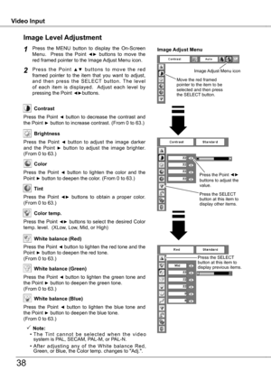 Page 38
Video InputVideo Input
38
Press  the  MENU  button  to  display  the  On-Screen Menu.    Press  the  Point ◄►  buttons  to  move  the red framed pointer to the Image Adjust Menu icon.
P r e s s  t h e  P o i n t ▲ ▼  b u t t o n s  t o  m o v e  t h e  r e d framed  pointer  to  the  item  that  you  want  to  adjust, a n d  t h e n  p r e s s  t h e  S E L E C T  b u t t o n .  T h e  l e v e l of  each  item  is  displayed.    Adjust  each  level  by pressing the Point ◄►buttons.
Image Level...