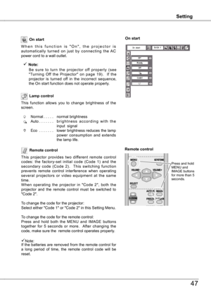 Page 47
Setting
47
Setting
Remote control
This  projector  provides  two  different  remote  control codes:  the  factory-set  initial  code  (Code  1)  and  the  
secondary  code  (Code ).    This  switching  function 
prevents  remote  control  interference  when  operating several  projectors  or  video  equipment  at  the  same time.
When  operating  the  projector  in  "Code  ",  both  the 
projector  and  the  remote  control  must  be  switched  to 
"Code ".
To change the...