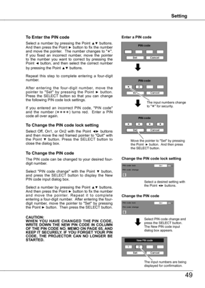 Page 49
Setting
49
Setting
To Enter the PIN code
Select a number by pressing the Point ▲▼ buttons. And then press the Point ► button to fix the number and move the pointer.  The number changes to "".  If  you  fixed  an  incorrect  number,  move  the  pointer to  the  number  you  want  to  correct  by  pressing  the Point ◄  button,  and  then  select  the  correct  number by pressing the Point ▲▼ buttons.
Repeat  this  step  to  complete  entering  a  four-digit number. 
A f t e r  e n t e r i n g  t...