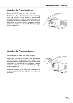 Page 53
Maintenance and Cleaning
53
Maintenance and Cleaning
Cleaning the Projector Cabinet
Gently wipe the projector body with a soft, dry cleaning cloth.    When  it  is  heavily  soiled,  use  a  small  amount  of mild detergent and finish with a soft, dry cleaning cloth.  Avoid  using  an  excessive  amount  of  cleaner.   Abrasive cleaners,  solvents,  or  other  harsh  chemicals  might scratch the surface.
When  the  projector  is  not  in  use,  put  the  projector  in an appropriate carrying case to...