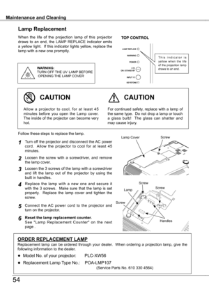 Page 54
Maintenance and CleaningMaintenance and Cleaning
54
When  the  life  of  the  projection  lamp  of  this  projector draws  to  an  end,  the  LAMP  REPLACE  indicator  emits a yellow light.  If this indicator lights yellow, replace the lamp with a new one promptly.
Lamp Replacement
WARNING:
TURN OFF THE  UV  LAMP  BEFORE
 OPENING  THE LAMP COVER
TOP CONTROL
For continued safety, replace with a lamp of the same type.  Do not drop a lamp or touch a  glass  bulb!    The  glass  can  shatter  and may cause...