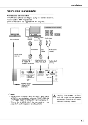 Page 15Installation
15
Connecting to a Computer
Cables used for connection 
• VGA Cables (Mini D-sub 15 pin)  (Only one cable is supplied.)
• Audio Cables (Mini Plug: stereo)
( Not all the cables are supplied with this projector.)
External Audio Equipment
VGA cable  
Audio cable 
(stereo) Audio cable  
(stereo)
Audio Output
COMPONENT
/COMPUTER
AUDIO IN AUDIO OUT 
(stereo)
Audio Input
Monitor 
Output
COMPUTER IN 1
/S-VIDEO IN
/COMPONENT IN 
 Note:
  • Input  sound  to  the  COMPONENT/COMPUTER 
AUDIO IN terminal...