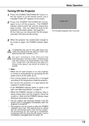 Page 19Basic Operation
19
P r e s s  t h e  P O W E R  O N / S TA N D - B Y  b u t t o n  o n 
the  top  control  or  on  the  remote  control,  and  a 
message "Power off?" appears on the screen.
P r e s s   t h e   P O W E R   O N / S TA N D - B Y  b u t t o n 
a g a i n  t o  t u r n  o ff  t h e  p r o j e c t o r.    T h e  P O W E R 
indicator  starts  to  blink  red,  and  the  cooling  fans 
keep  running.    (You  can  select  the  level  of  fan 
quietness and rotation speed.  See page 50.)...