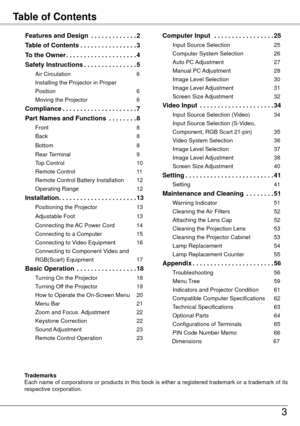 Page 3Table of Contents
3
Trademarks
Each name of corporations or products in this book is either a registered trademark or a trademark of its 
respective corporation.
Features and Design  .  .  .  .  .  .  .  .  .  .  .  . .2
Table of Contents  .
  .  .  .  .  .  .  .  .  .  .  .  .  .  . .3
To the Owner  .
  .  .  .  .  .  .  .  .  .  .  .  .  .  .  .  .  .  .  .4
Safety Instructions  .
  .  .  .  .  .  .  .  .  .  .  .  .  . .5
Air Circulation  6
Installing the Projector in Proper   
Position  6
Moving the...