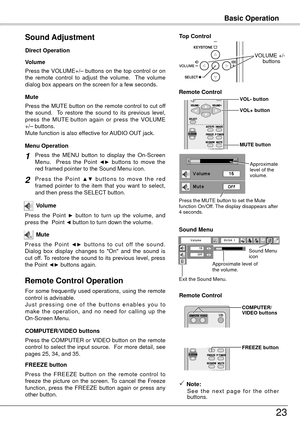 Page 23Basic Operation
3
Press the VOLUME+/– buttons on the top control or on 
the  remote  control  to  adjust  the  volume.    The  volume 
dialog box appears on the screen for a few seconds.
Press the MUTE button on the remote control to cut off 
the  sound.    To  restore  the  sound  to  its  previous  level, 
press  the  MUTE  button  again  or  press  the  VOLUME 
+/– buttons.
Mute function is also effective for AUDIO OUT jack. Volume
Mute
Direct Operation
Sound Adjustment
1
2
Press  the  MENU...