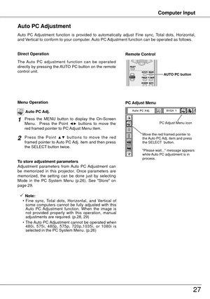 Page 27Computer Input
7
Auto  PC  Adjustment  function  is  provided  to  automatically  adjust  Fine  sync,  Total  dots,  Horizontal, 
and Vertical to conform to your computer. Auto PC Adjustment function can be operated as follows.
Auto PC Adjustment
The  Auto  PC  adjustment  function  can  be  operated 
directly by pressing the AUTO PC button on the remote 
control unit.
Direct OperationRemote Control 
AUTO PC button
Press  the  MENU  button  to  display  the  On-Screen 
Menu.    Press  the  Point ◄►...