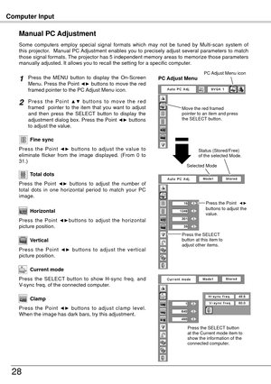 Page 28Computer Input
8
Press  the  MENU  button  to  display  the  On-Screen 
Menu. Press the Point ◄► buttons to move the red 
framed pointer to the PC Adjust Menu icon.
P r e s s  t h e  P o i n t ▲ ▼  b u t t o n s  t o  m o v e  t h e  r e d 
framed    pointer  to  the  item  that  you  want  to  adjust 
and  then  press  the  SELECT  button  to  display  the 
adjustment dialog box. Press the Point 
◄► buttons 
to adjust the value.
Manual PC Adjustment
Some  computers  employ  special  signal  formats...