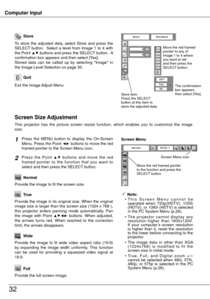 Page 32Computer Input
3
Store
Exit the Image Adjust Menu.
Quit
To  store  the  adjusted  data,  select  Store  and  press  the 
SELECT  button.    Select  a  level  from  Image  1  to  4  with 
the Point 
▲▼ buttons and press the SELECT button.  A 
confirmation box appears and then select [Yes].
Stored  data  can  be  called  up  by  selecting  "Image"  in 
the Image Level Selection on page 30.
This  projector  has  the  picture  screen  resize  function,  which  enables  you  to  customize  the...