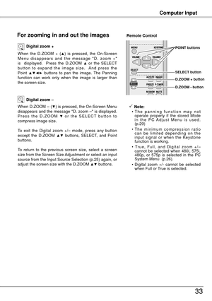 Page 33Computer Input
33
When  the  D.ZOOM  +  (▲)  is  pressed,  the  On-Screen 
M e n u  d i s a p p e a r s  a n d  t h e  m e s s a g e  " D .  z o o m  + " 
is    displayed.    Press  the  D.ZOOM 
▲ or  the  SELECT 
b u t t o n  t o  e x p a n d  t h e  i m a g e  s i z e .    A n d  p r e s s  t h e 
Point 
▲▼◄►  buttons  to  pan  the  image.  The  Panning 
function  can  work  only  when  the  image  is  larger  than 
the screen size. Digital zoom +
When D.ZOOM – (▼) is pressed, the On-Screen...