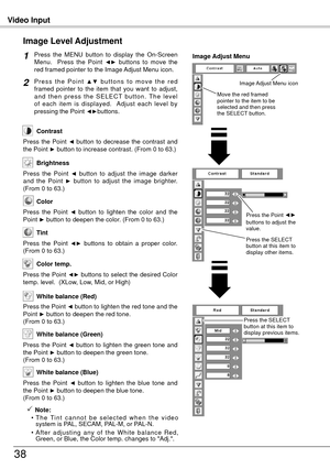 Page 38Video Input
38
Press  the  MENU  button  to  display  the  On-Screen 
Menu.    Press  the  Point ◄►  buttons  to  move  the 
red framed pointer to the Image Adjust Menu icon.
P r e s s  t h e  P o i n t ▲ ▼  b u t t o n s  t o  m o v e  t h e  r e d 
framed  pointer  to  the  item  that  you  want  to  adjust, 
a n d  t h e n  p r e s s  t h e  S E L E C T  b u t t o n .  T h e  l e v e l 
of  each  item  is  displayed.    Adjust  each  level  by 
pressing the Point 
◄►buttons.
Image Level Adjustment
1...