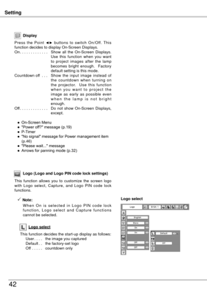 Page 42Setting
4
Display
Press  the  Point ◄►  buttons  to  switch  On/Off.  This 
function decides to display On-Screen Displays.
On . . . . . . . . . . . . .  Show 
 all  the  On-Screen  Displays. 
Use  this  function  when  you  want 
to  project  images  after  the  lamp 
becomes  bright  enough.    Factory 
default setting is this mode.
Countdown off  . . .  S
how  the  input  image  instead  of 
the  countdown  when  turning  on 
the  projector.    Use  this  function 
w h e n  y o u  w a n t  t o  p...