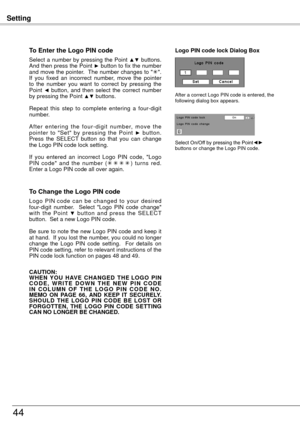 Page 44Setting
44
To Enter the Logo PIN code
Select a number by pressing the Point ▲▼ buttons. 
And then press the Point ► button to fix the number 
and move the pointer.  The number changes to " ".  
If  you  fixed  an  incorrect  number,  move  the  pointer 
to  the  number  you  want  to  correct  by  pressing  the 
Point 
◄  button,  and  then  select  the  correct  number 
by pressing the Point ▲▼ buttons.
Repeat  this  step  to  complete  entering  a  four-digit 
number.
A f t e r  e n t e r i n...