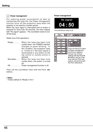 Page 46Setting
46
Power management
F o r   r e d u c i n g   p o w e r   c o n s u m p t i o n   a s   w e l l   a s 
maintaining  the  lamp  life,  the  Power  management 
f u n c t i o n  t u r n s  o f f  t h e  p r o j e c t i o n  l a m p  w h e n  t h e 
projector is not used for a certain period.
When  the  input  signal  is  interrupted  and  no  button  is 
pressed  for  more  than  30  seconds,  the  timer  display 
with "No signal" appears.  The countdown starts to turn 
off the lamp.
Select...