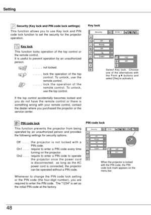 Page 48Setting
48
Key lock
Security (Key lock and PIN code lock settings)
T h i s  f u n c t i o n  a l l o w s  y o u  t o  u s e  K e y  l o c k  a n d  P I N 
code  lock  function  to  set  the  security  for  the  projector 
operation.
This  function  locks  operation  of  the  top  control  or 
the remote control.
It  is  useful  to  prevent  operation  by  an  unauthorized 
person.. . . . . . not locked.
. . . . . .  l
ock  the  operation  of  the  top 
c o n t r o l .  To  u n l o c k ,  u s e  t h e...