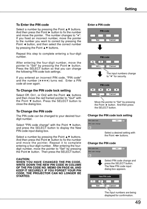 Page 49Setting
49
To Enter the PIN code
Select a number by pressing the Point ▲▼ buttons. 
And then press the Point ► button to fix the number 
and move the pointer.  The number changes to "".  
If  you  fixed  an  incorrect  number,  move  the  pointer 
to  the  number  you  want  to  correct  by  pressing  the 
Point 
◄  button,  and  then  select  the  correct  number 
by pressing the Point ▲▼ buttons.
Repeat  this  step  to  complete  entering  a  four-digit 
number. 
A f t e r  e n t e r i n g  t...