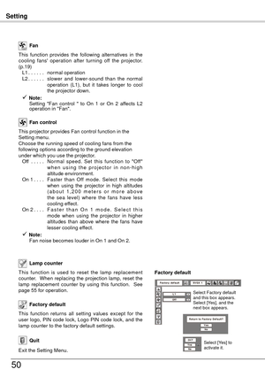 Page 50Setting
50
This  function  is  used  to  reset  the  lamp  replacement 
counter.  When replacing the projection lamp, reset the 
lamp  replacement  counter  by  using  this  function.    See 
page 55 for operation.Lamp counter 
Factory default
This  function  returns  all  setting  values  except  for  the 
user  logo,  PIN  code  lock,  Logo  PIN  code  lock,  and  the 
lamp counter to the factory default settings.
This  function  provides  the  following  alternatives  in  the 
cooling  fans'...