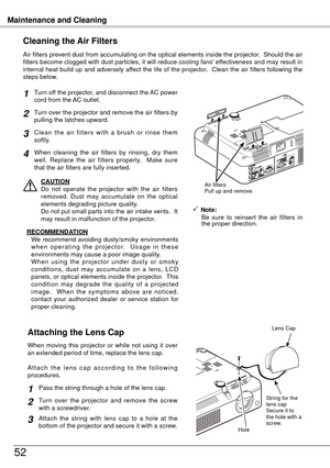 Page 52Maintenance and Cleaning
5
Turn off the projector, and disconnect the AC power 
cord from the AC outlet.
Turn over the projector and remove the air filters by 
pulling the latches upward.
Air filters prevent dust from accumulating on the optical elements inside the projector.  Should the air 
filters become clogged with dust particles, it will reduce cooling fans' effectiveness and may result in 
internal heat build up and adversely affect the life of the projector.  Clean the air filters...