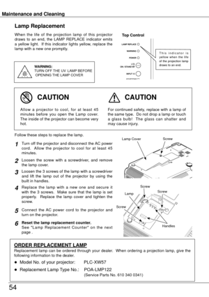 Page 54Maintenance and Cleaning
54
When  the  life  of  the  projection  lamp  of  this  projector 
draws  to  an  end,  the  LAMP  REPLACE  indicator  emits 
a yellow light.  If this indicator lights yellow, replace the 
lamp with a new one promptly.
Lamp Replacement
WARNING:
TURN OFF THE  UV  LAMP  BEFORE
 OPENING  THE LAMP COVER
Top Control
For continued safety, replace with a lamp of 
the same type.  Do not drop a lamp or touch 
a  glass  bulb!    The  glass  can  shatter  and 
may cause injury.Allow  a...