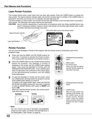 Page 12
1

Part Names and Functions
Spotlight
Pointer Function
Pointer
Laser Pointer Function
LASER	button
PRESENTATION	POINTER	
button
This	 remote	 control	 emits	 a	 laser	 beam	 from	 the	 laser	 light	 window.	 Press	 the	 LASER	 button	 to	 activate	 the	
laser	 pointer.	The	signal	 emission	 indicator	 lights	 red	 and	 the	red	 laser	 beam	 is	emitted.	If	the	LASER	 button	 is	
pressed	for	more	than	one	minute	or	if	it	is	released,	the	laser	light	goes	off.
The	laser	emitted	is	a	Class	II	laser.	Do...