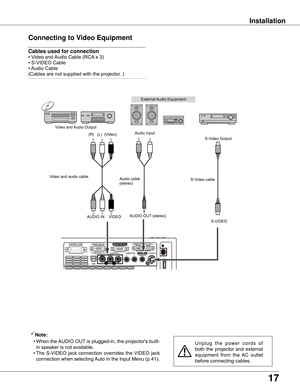 Page 17
17

Installation
Connecting to Video Equipment
Cables used for connection  
•	Video	and	Audio	Cable	(RCA 	x	3)	
•	S-VIDEO	Cable	
•	 Audio	Cable	
(Cables	are	not	supplied	with	the	projector.	)
U n p l u g 	t h e 	p o w e r 	c o r d s 	o f	
both	 the	projector	 and	external	
equipment 	from 	the 	AC 	outlet	
before	connecting	cables.
Note:
	 •	 When	 the	AUDIO	 OUT	is	 plugged-in,	the	 projector's	built-
in	speaker	is	not	available.
	 •	The	 S-VIDEO	 jack	connection	 overrides	the	VIDEO	 jack...