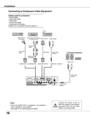 Page 18
18

Installation
Connecting to Component Video Equipment
Note:
	 •	When	 the	AUDIO	 OUT	is	 plugged-in,	 the	projector's	
built-in	speaker	is	not	available.
	 •	See	page	76	for	ordering	optional	cables.U n p l u g 	t h e 	p o w e r 	c o r d s 	o f	
both 	the 	projector 	and 	external	
equipment 	from 	the 	AC 	outlet	
before	connecting	cables.
External	 Audio	Equipment
COMPUTER	1	/AUDIO	IN
Audio	cable	(stereo)
Audio	cable	
(stereo)
Audio	Input
Component	Video	Output
(Y,	Pb/Cb,	Pr/Cr)
RGB	Scart	21-...