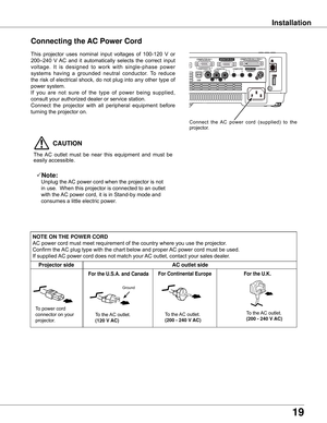 Page 19
19

Installation
Connecting the AC Power Cord
This	projector	 uses	nominal	 input	voltages	 of	100-120	 V	or	
200–240	 V	AC	 and	 it	automatically	 selects	the	correct	 input	
voltage. 	It 	is 	designed 	to 	work 	with 	single-phase 	power	
systems 	having 	a 	grounded 	neutral 	conductor. 	To 	reduce	
the	 risk	 of	electrical	 shock,	do	not	 plug	 into	any	other	 type	of	
power	system.
If 	you 	are 	not 	sure 	of 	the 	type 	of 	power 	being 	supplied,	
consult	your	authorized	dealer	or	service...