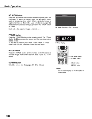 Page 28
8

Basic Operation
black	out	→	the	captured	image	→	normal	→	•	•	•	•	•
Press	 the	 NO	 SHOW	 button	 on	 the	 remote	 control	 to	 black	 out	
the	 image.	 To	 restore	 to	 normal,	 press	 the	 NO	 SHOW	 button	
again	 or	 press	 any	 other	 button.	 When	 a	 projected	 image	 is	
captured	 and	 set	 as	User	 in	 the	 Logo	 selection	 (see	 page	 49),	
the	screen	changes	each	time	you	press	the	NO	SHOW	button	
as	follows.
NO SHOw button
Press	 the	 P-TIMER	 button	 on	 the	 remote	 control.	 The...