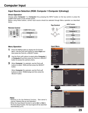 Page 29
9

Choose	 either	Computer  1 or	Computer   by	 pressing	 the	 INPUT	 button	 on	 the	 top	 control	 or	 press	 the	
COMPUTER	button	on	the	remote	control.	
Before	 using	 these	 buttons,	 correct	 input	 source	 should	 be	 selected	 through	 Menu	 operation	 as	 described	
below.
1
Input Menu

3
Input Source Selection (RGB: Computer 1/Computer (Analog))
Computer Input 
COMPUTER button
Note:
	 •	N e t w o r k	 i s	 f o r	 t h e	 N e t w o r k	 f u n c t i o n .	 	 S e e	 o w n e r...