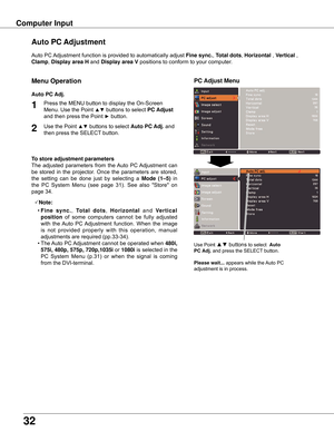Page 32
3

Computer Input
Auto	PC	Adjustment	function	is	provided	to	automatically	adjust	 Fine sync .,	Total dots,	Horizontal  ,	Vertical	,	
Clamp,	Display area H  and	Display area V positions	to	conform	to	your	computer.
Use	Point	▲▼	buttons	to	select		Auto 
PC Adj . 	and	press	the	SELECT 	button.
Please wait . . . 	appears	while	the	 Auto	PC	
adjustment	is	in	process.
PC Adjust Menu
Auto PC Adjustment
To store adjustment parameters
The	 adjusted	 parameters	 from	the	Auto	 PC	Adjustment	 can	
be	 stored...