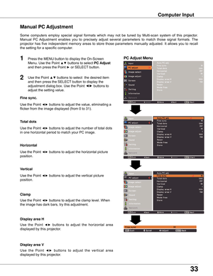 Page 33
33

Computer Input
PC Adjust Menu
Manual PC Adjustment
Some	computers 	employ 	special 	signal 	formats 	which 	may 	not 	be 	tuned 	by 	Multi-scan 	system 	of 	this 	projector.		
Manual 	PC 	Adjustment 	enables 	you 	to 	precisely 	adjust 	several 	parameters 	to 	match 	those 	signal 	formats. 	The	
projector	 has	five	independent	 memory	areas	to	store	 those	 parameters	 manually	adjusted.	 It	allows	 you	to	recall	
the	setting	for	a	specific	computer.	
1

Use	the	Point	◄►	buttons	to	adjust	the...