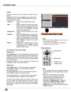 Page 38
38

Computer Input
Select	Digital zoom +.	The	On-Screen	Menu	disappears	and	
D . zoom +	appears.	Press	the	SELECT	button	to	expand	the	
image	size.	Use	the	Point	▲▼◄►	buttons	to	pan	the	image.	
The	Panning	function	can	work	only	when	the	image	is	larger	
than	the	screen	size.
A	 projected	 image	 can	 be	 also	 expanded	 by	 pressing	 the	
D.ZOOM	▲	button	on	the	remote	control.	
To	exit	the	Digital	zoom	+/–	mode,	press	any	button	except	
the	D.ZOOM	▲▼	buttons,	SELECT	and	Point	buttons.
Digital zoom +...