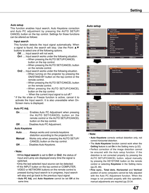 Page 47
47

Setting
Note:
	 •	Auto  Keystone	corrects	 vertical	distortion	 only,	not	
correct	horizontal	distortion.
	 •	The	
Auto  Keystone 	function	 cannot	work	when	 the	
Ceiling 	feature	is	set	On	in	the	Setting	menu	(p.52).
	 •	Perfect 	correction 	of 	the 	image 	distortion 	cannot	
be 	ensured 	with 	the 	Auto 	setup 	function. 	If 	the	
distortion 	is 	not 	corrected 	properly 	by 	pressing 	the	
AUTO 	SETUP/CANCEL 	button, 	adjust 	manually	
by 	pressing 	the 	KEYSTONE 	button 	on 	the 	remote...