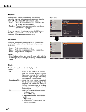 Page 48
48

Keystone
This	function	is	used	to	store	or	reset	the	keystone	
correction	when	the	AC	power	cord	is	unplugged.	Use	the	
Point	
▲▼	buttons	to	switch	between	each	option.
	Store 	....... 	Keep	the	keystone	correction	even	when	the	
AC	power	cord	is	unplugged.
	Reset 	....... 	Release	the	keystone	correction	when	the	 AC	
power	cord	is	unplugged.
To	correct	keystone	distortion,	press	the	SELECT 	button.	
Keystone	appears	on	the	screen.	Use	the	Point	▲▼	
buttons	to	correct	keystone	distortion	(p.25)....