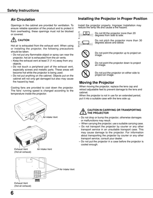 Page 6
6

Safety Instructions
Openings	in	the	 cabinet	 are	provided	 for	ventilation.	 To	
ensure	 reliable	 operation	 of	the	 product	 and	to	protect	 it	
from	 overheating,	 these	openings	 must	not	be	blocked	
or	covered.	
	CAUTION
Hot	 air	is	exhausted	 from	the	exhaust	 vent.	When	 using	
or 	installing 	the 	projector, 	the 	following 	precautions	
should	be	taken.	
–	Do	 not	put	any	 flammable	 object	or	spray	 can	near	 the	
projector,	hot	air	is	exhausted	from	the	air	vents.
–	Keep	the	exhaust	vent...