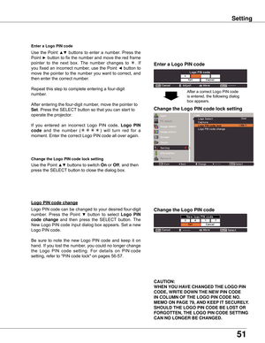 Page 51
51

Setting
Enter a Logo PIN code
Use	the	Point	▲▼	buttons	 to	enter	 a	number.	 Press	the	
Point	
►	 button	 to	fix	 the	 number	 and	move	 the	red	 frame	
pointer 	to 	the 	next 	box. 	The 	number 	changes 	to 	
.	 If	
you	 fixed	 an	incorrect	 number,	use	the	Point	
◄	button	 to	
move	 the	pointer	 to	the	 number	 you	want	 to	correct,	 and	
then	enter	the	correct	number.
Repeat	this	step	to	complete	entering	a	four-digit	
number.
After	entering	the	four-digit	number,	move	the	pointer	to	
Set ....