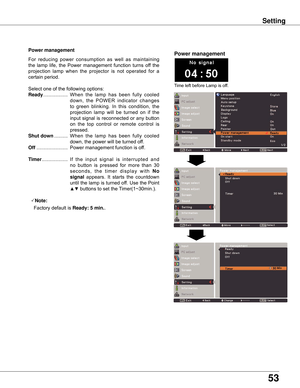 Page 53
53

Setting
Power management
Time	left	before	Lamp	is	off.
Power management
For	reducing 	power 	consumption 	as 	well 	as 	maintaining	
the	 lamp	 life,	the	Power	 management	 function	turns	off	the	
projection 	lamp 	when 	the 	projector 	is 	not 	operated 	for 	a	
certain	period.
Select	one	of	the	following	options:
Ready 	.................. 	When	the 	lamp 	has 	been 	fully 	cooled	
down, 	the 	POWER 	indicator 	changes	
to 	green 	blinking. 	In 	this 	condition, 	the	
projection 	lamp 	will 	be...